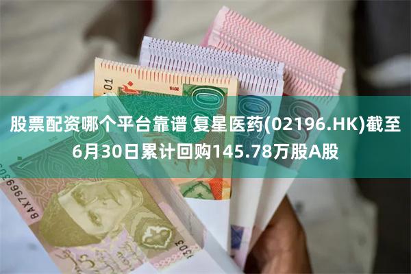 股票配资哪个平台靠谱 复星医药(02196.HK)截至6月30日累计回购145.78万股A股