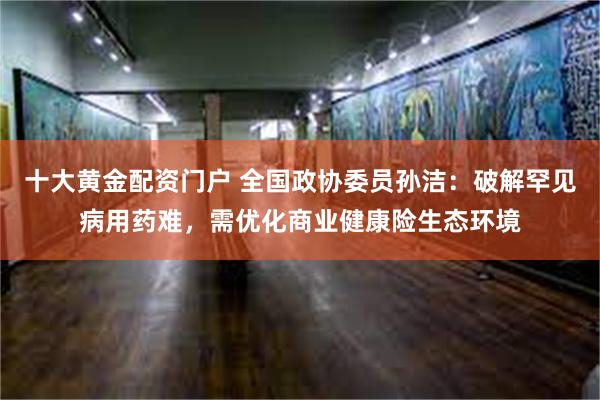 十大黄金配资门户 全国政协委员孙洁：破解罕见病用药难，需优化商业健康险生态环境