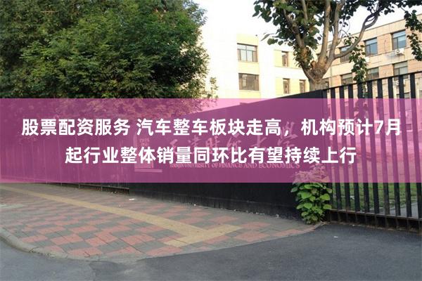 股票配资服务 汽车整车板块走高，机构预计7月起行业整体销量同环比有望持续上行