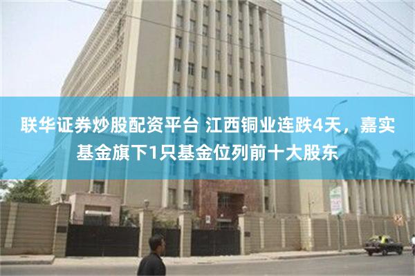 联华证券炒股配资平台 江西铜业连跌4天，嘉实基金旗下1只基金位列前十大股东
