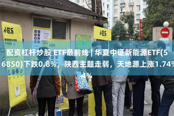 配资杠杆炒股 ETF最前线 | 华夏中证新能源ETF(516850)下跌0.8%，陕西主题走弱，天地源上涨1.74%