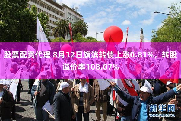 股票配资代理 8月12日旗滨转债上涨0.81%，转股溢价率108.07%