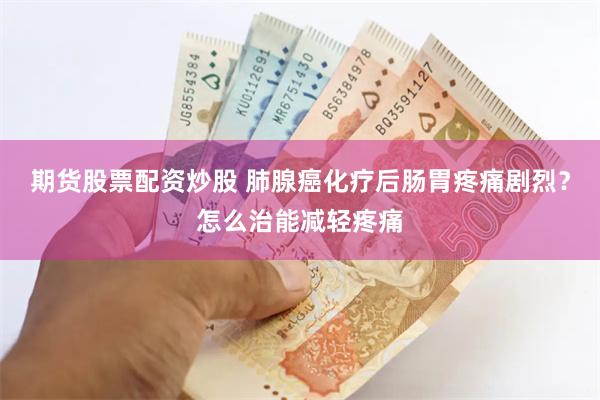 期货股票配资炒股 肺腺癌化疗后肠胃疼痛剧烈？怎么治能减轻疼痛