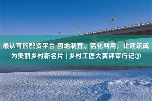 最认可的配资平台 因地制宜、活化利用，让建筑成为美丽乡村新名片 | 乡村工匠大赛评审行记③