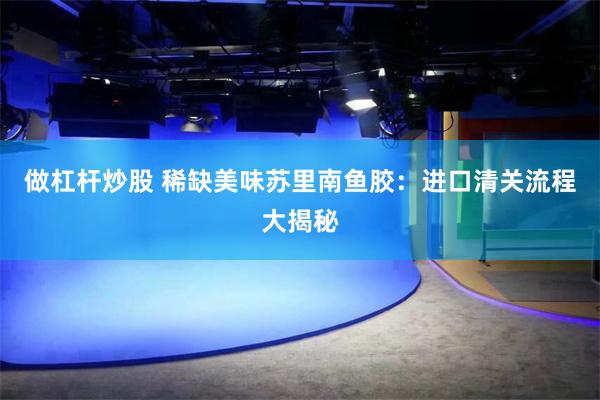 做杠杆炒股 稀缺美味苏里南鱼胶：进口清关流程大揭秘