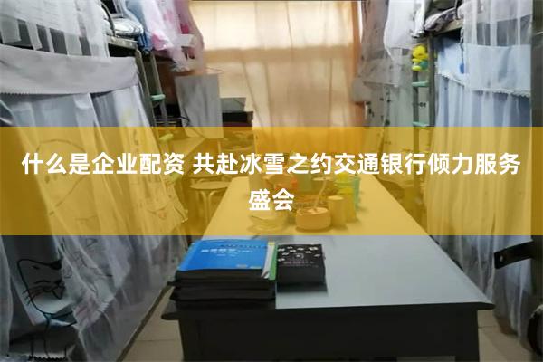 什么是企业配资 共赴冰雪之约交通银行倾力服务盛会