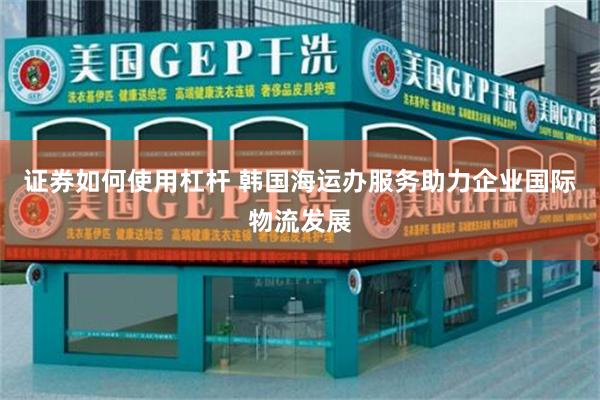 证券如何使用杠杆 韩国海运办服务助力企业国际物流发展