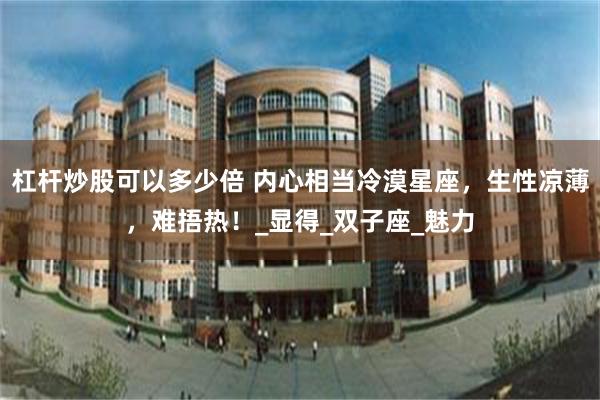 杠杆炒股可以多少倍 内心相当冷漠星座，生性凉薄，难捂热！_显得_双子座_魅力