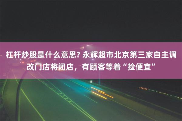 杠杆炒股是什么意思? 永辉超市北京第三家自主调改门店将闭店，有顾客等着“捡便宜”
