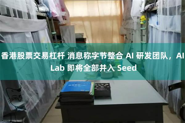 香港股票交易杠杆 消息称字节整合 AI 研发团队，AI Lab 即将全部并入 Seed