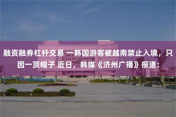 融资融券杠杆交易 一韩国游客被越南禁止入境，只因一顶帽子 近日，韩媒《济州广播》报道：