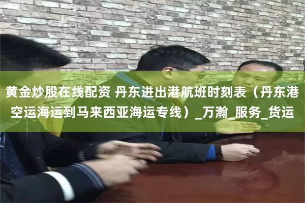 黄金炒股在线配资 丹东进出港航班时刻表（丹东港空运海运到马来西亚海运专线）_万瀚_服务_货运