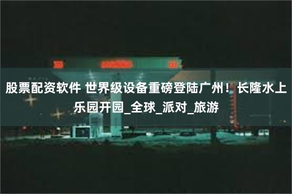 股票配资软件 世界级设备重磅登陆广州！长隆水上乐园开园_全球_派对_旅游