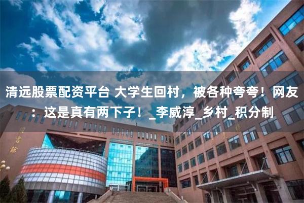 清远股票配资平台 大学生回村，被各种夸夸！网友：这是真有两下子！_李威淳_乡村_积分制
