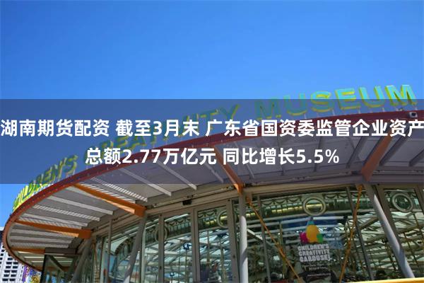 湖南期货配资 截至3月末 广东省国资委监管企业资产总额2.77万亿元 同比增长5.5%