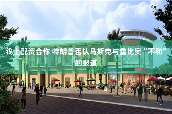 线上配资合作 特朗普否认马斯克与鲁比奥“不和”的报道