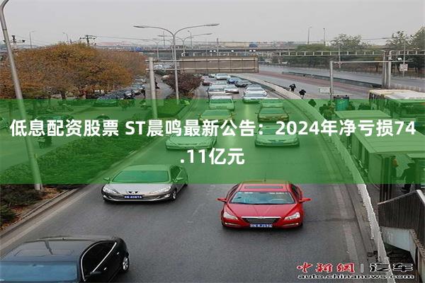 低息配资股票 ST晨鸣最新公告：2024年净亏损74.11亿元