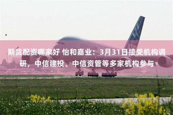 期货配资哪家好 怡和嘉业：3月31日接受机构调研，中信建投、中信资管等多家机构参与