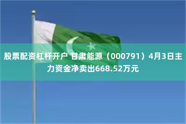 股票配资杠杆开户 甘肃能源（000791）4月3日主力资金净卖出668.52万元
