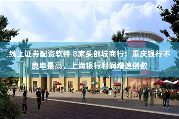 线上证券配资软件 8家头部城商行：重庆银行不良率最高，上海银行利润增速倒数