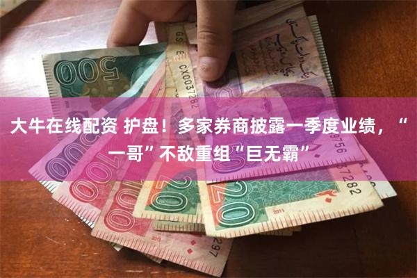大牛在线配资 护盘！多家券商披露一季度业绩，“一哥”不敌重组“巨无霸”