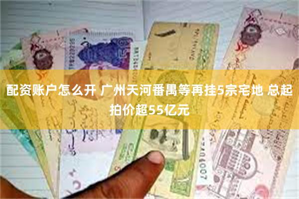 配资账户怎么开 广州天河番禺等再挂5宗宅地 总起拍价超55亿元