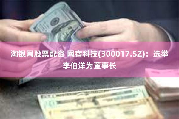 淘银网股票配资 网宿科技(300017.SZ)：选举李伯洋为董事长