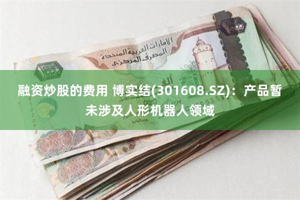 融资炒股的费用 博实结(301608.SZ)：产品暂未涉及人形机器人领域