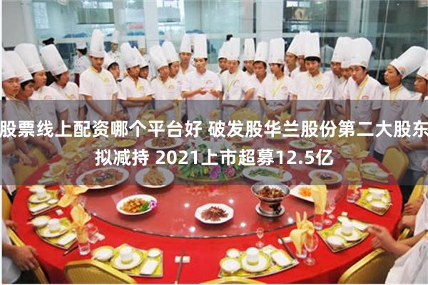 股票线上配资哪个平台好 破发股华兰股份第二大股东拟减持 2021上市超募12.5亿