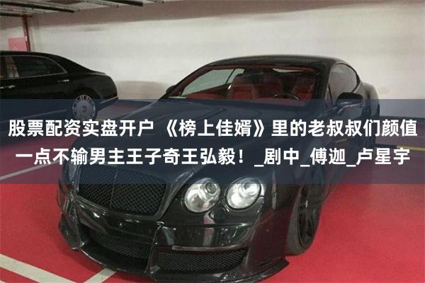 股票配资实盘开户 《榜上佳婿》里的老叔叔们颜值一点不输男主王子奇王弘毅！_剧中_傅迦_卢星宇