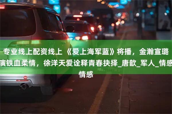 专业线上配资线上 《爱上海军蓝》将播，金瀚宣璐演铁血柔情，徐洋天爱诠释青春抉择_唐歆_军人_情感