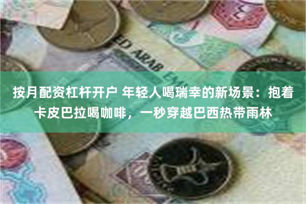 按月配资杠杆开户 年轻人喝瑞幸的新场景：抱着卡皮巴拉喝咖啡，一秒穿越巴西热带雨林