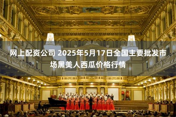 网上配资公司 2025年5月17日全国主要批发市场黑美人西瓜价格行情