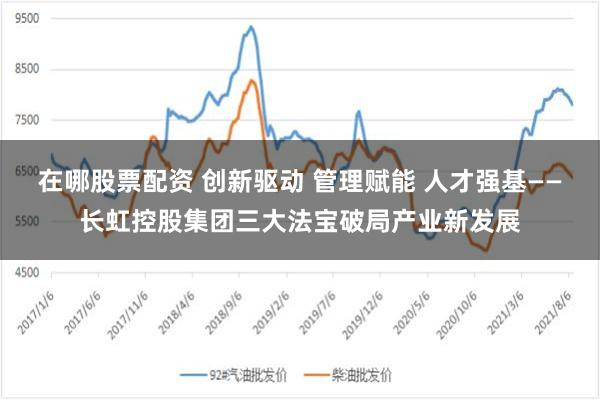在哪股票配资 创新驱动 管理赋能 人才强基——长虹控股集团三大法宝破局产业新发展