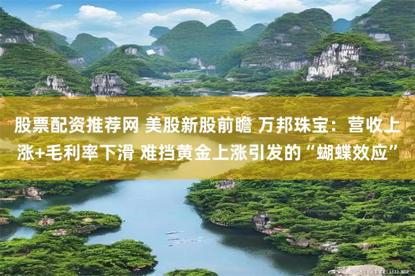 股票配资推荐网 美股新股前瞻 万邦珠宝：营收上涨+毛利率下滑 难挡黄金上涨引发的“蝴蝶效应”