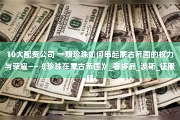 10大配资公司 一颗珍珠如何串起蒙古帝国的权力与荣耀——《珍珠在蒙古帝国》_奢侈品_波斯_征服