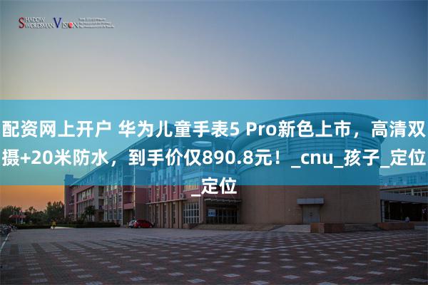 配资网上开户 华为儿童手表5 Pro新色上市，高清双摄+20米防水，到手价仅890.8元！_cnu_孩子_定位