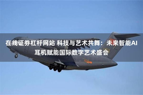 在线证劵杠杆网站 科技与艺术共舞：未来智能AI耳机赋能国际数字艺术盛会
