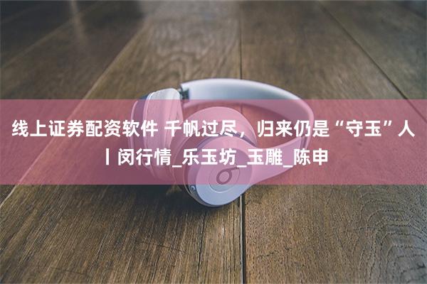 线上证券配资软件 千帆过尽，归来仍是“守玉”人丨闵行情_乐玉坊_玉雕_陈申