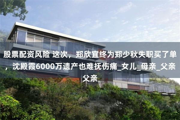 股票配资风险 这次，郑欣宜终为郑少秋失职买了单，沈殿霞6000万遗产也难抚伤痛_女儿_母亲_父亲