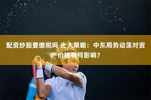 配资炒股要缴税吗 光大策略：中东局势动荡对资产价格有何影响？