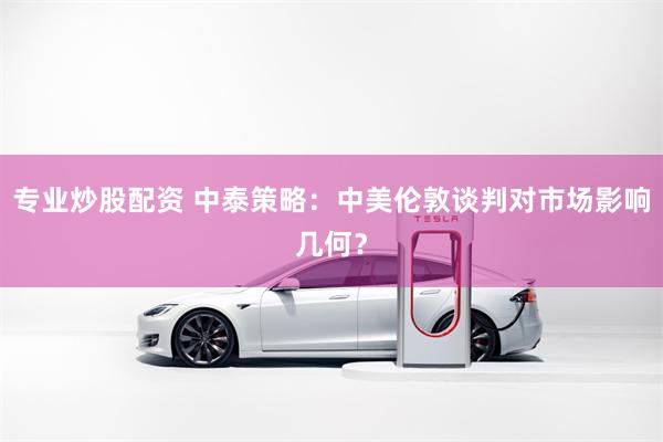 专业炒股配资 中泰策略：中美伦敦谈判对市场影响几何？
