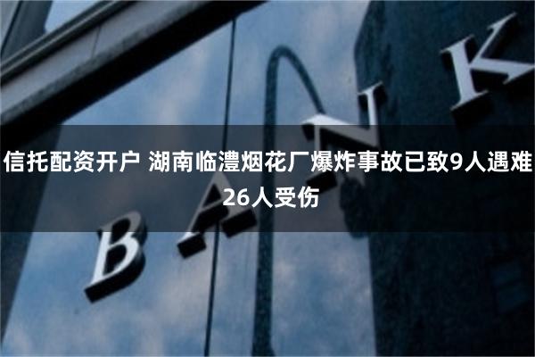 信托配资开户 湖南临澧烟花厂爆炸事故已致9人遇难 26人受伤