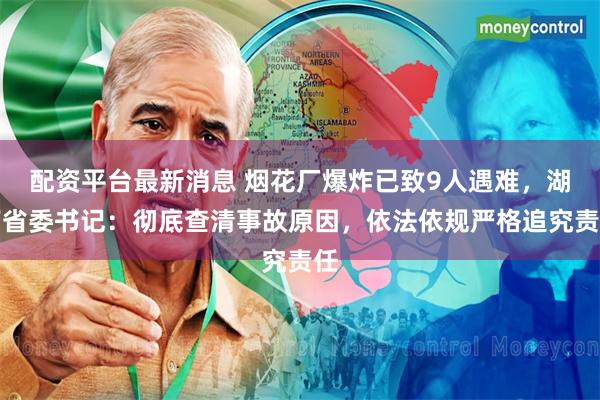 配资平台最新消息 烟花厂爆炸已致9人遇难，湖南省委书记：彻底查清事故原因，依法依规严格追究责任