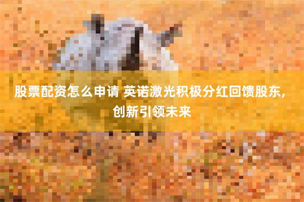 股票配资怎么申请 英诺激光积极分红回馈股东, 创新引领未来