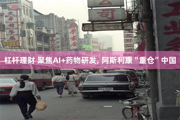 杠杆理财 聚焦AI+药物研发, 阿斯利康“重仓”中国