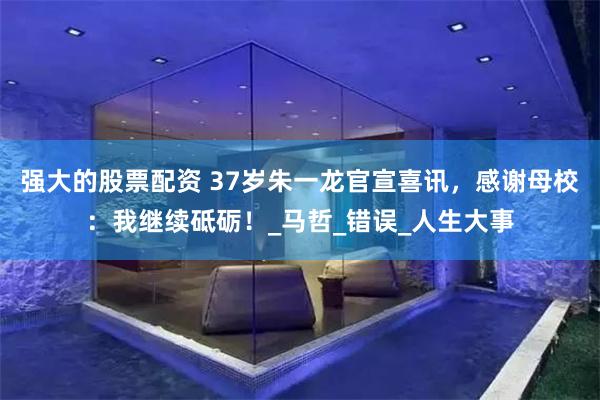 强大的股票配资 37岁朱一龙官宣喜讯，感谢母校：我继续砥砺！_马哲_错误_人生大事