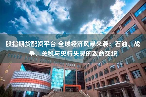 股指期货配资平台 全球经济风暴来袭：石油、战争、关税与央行失灵的致命交织