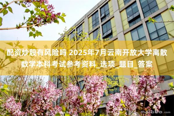 配资炒股有风险吗 2025年7月云南开放大学离散数学本科考试参考资料_选项_题目_答案