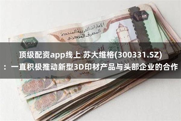 顶级配资app线上 苏大维格(300331.SZ)：一直积极推动新型3D印材产品与头部企业的合作